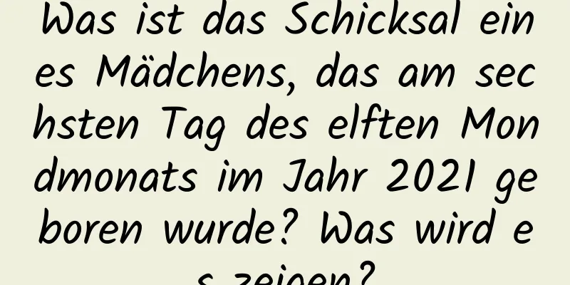 Was ist das Schicksal eines Mädchens, das am sechsten Tag des elften Mondmonats im Jahr 2021 geboren wurde? Was wird es zeigen?