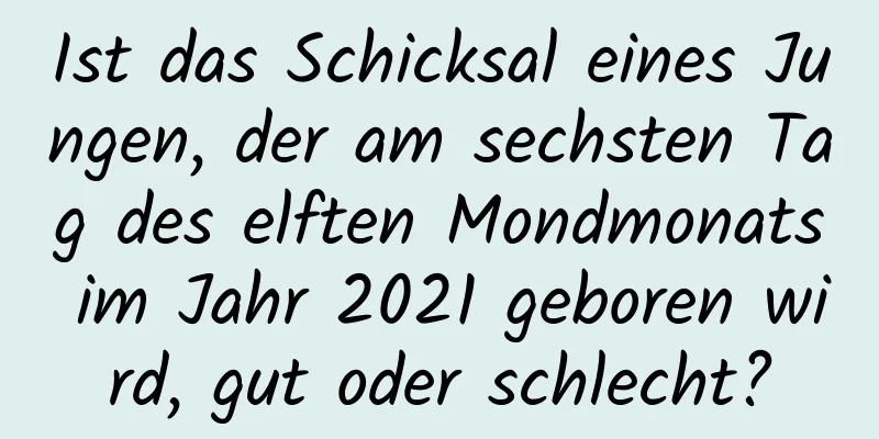 Ist das Schicksal eines Jungen, der am sechsten Tag des elften Mondmonats im Jahr 2021 geboren wird, gut oder schlecht?