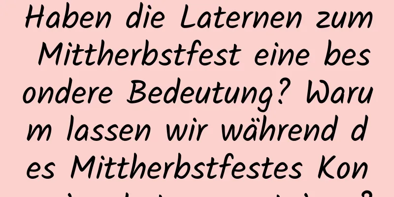 Haben die Laternen zum Mittherbstfest eine besondere Bedeutung? Warum lassen wir während des Mittherbstfestes Kongming-Laternen steigen?