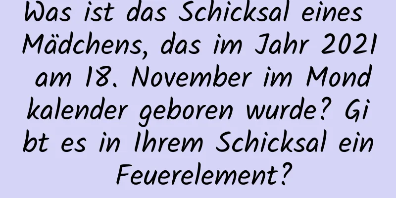 Was ist das Schicksal eines Mädchens, das im Jahr 2021 am 18. November im Mondkalender geboren wurde? Gibt es in Ihrem Schicksal ein Feuerelement?