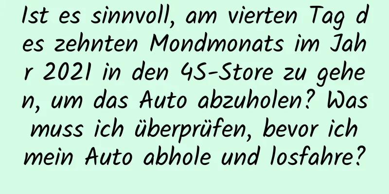 Ist es sinnvoll, am vierten Tag des zehnten Mondmonats im Jahr 2021 in den 4S-Store zu gehen, um das Auto abzuholen? Was muss ich überprüfen, bevor ich mein Auto abhole und losfahre?