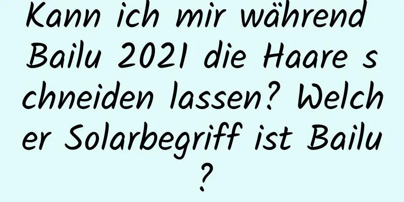 Kann ich mir während Bailu 2021 die Haare schneiden lassen? Welcher Solarbegriff ist Bailu?