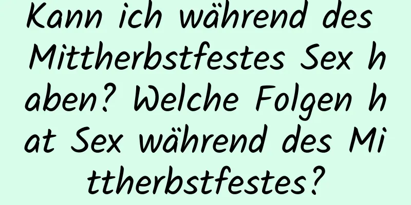 Kann ich während des Mittherbstfestes Sex haben? Welche Folgen hat Sex während des Mittherbstfestes?