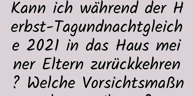 Kann ich während der Herbst-Tagundnachtgleiche 2021 in das Haus meiner Eltern zurückkehren? Welche Vorsichtsmaßnahmen gibt es?