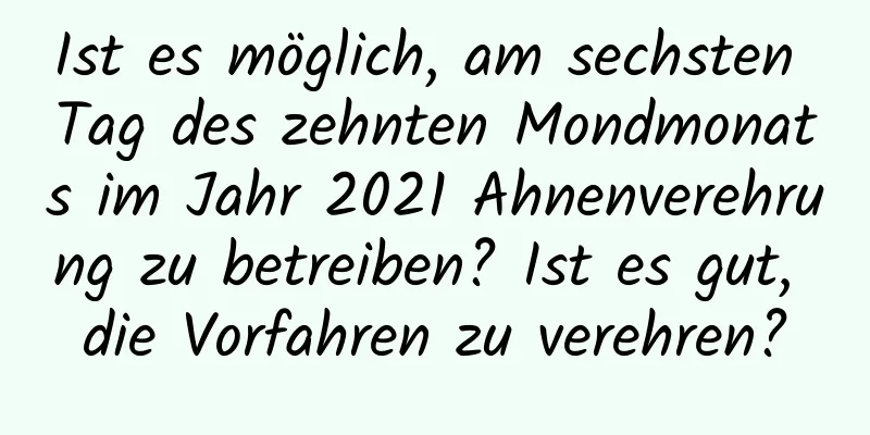 Ist es möglich, am sechsten Tag des zehnten Mondmonats im Jahr 2021 Ahnenverehrung zu betreiben? Ist es gut, die Vorfahren zu verehren?