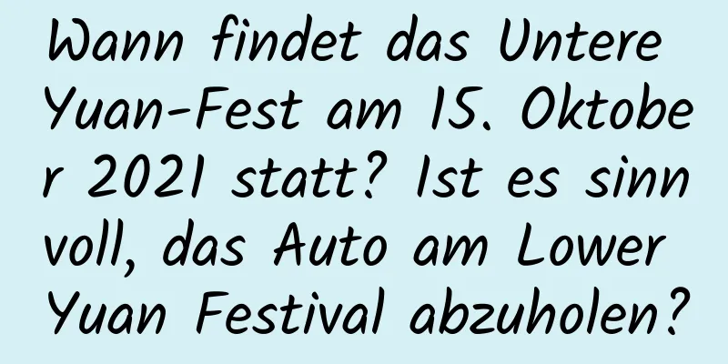 Wann findet das Untere Yuan-Fest am 15. Oktober 2021 statt? Ist es sinnvoll, das Auto am Lower Yuan Festival abzuholen?