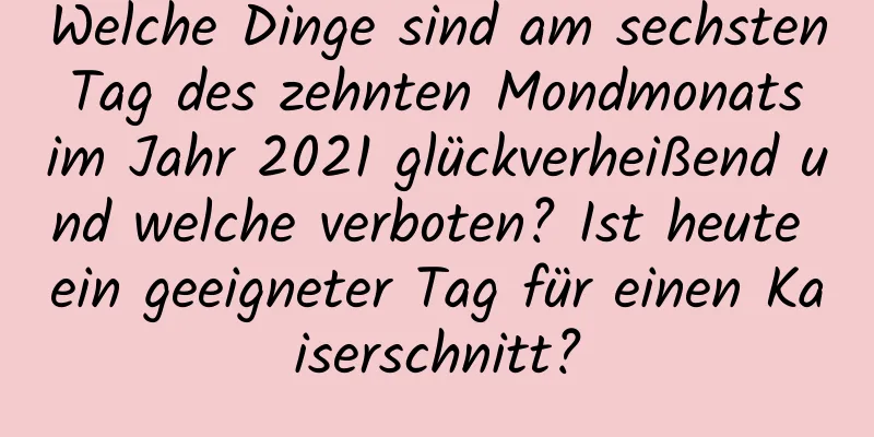 Welche Dinge sind am sechsten Tag des zehnten Mondmonats im Jahr 2021 glückverheißend und welche verboten? Ist heute ein geeigneter Tag für einen Kaiserschnitt?