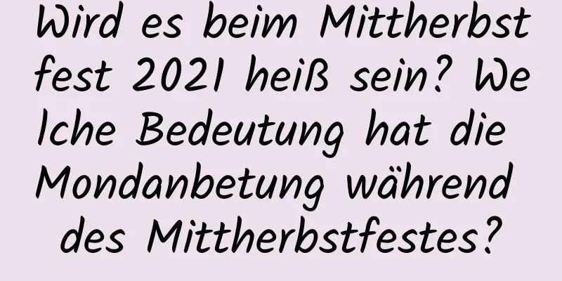 Wird es beim Mittherbstfest 2021 heiß sein? Welche Bedeutung hat die Mondanbetung während des Mittherbstfestes?