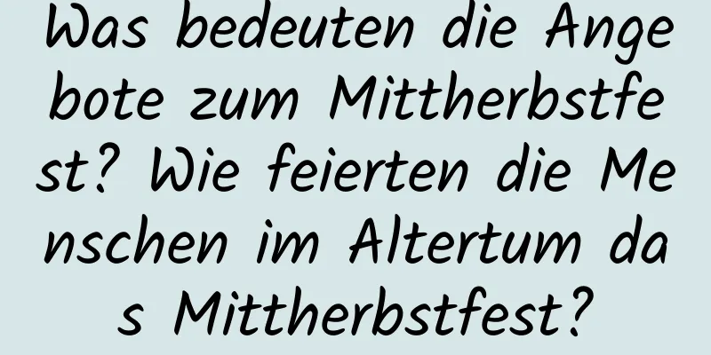 Was bedeuten die Angebote zum Mittherbstfest? Wie feierten die Menschen im Altertum das Mittherbstfest?