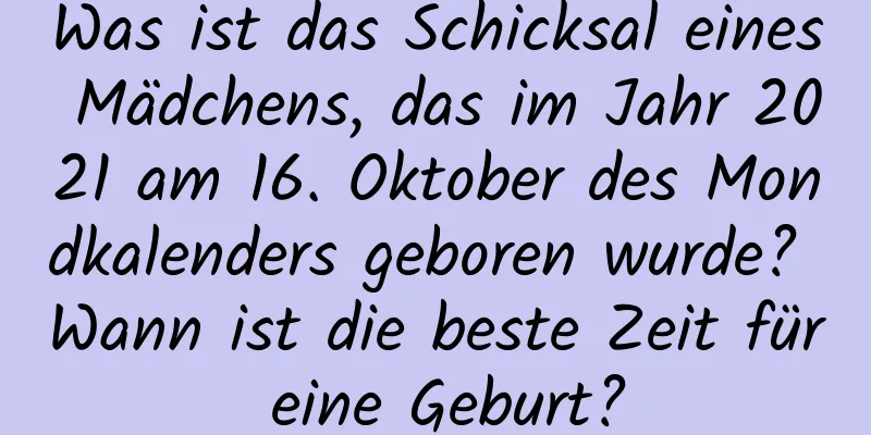 Was ist das Schicksal eines Mädchens, das im Jahr 2021 am 16. Oktober des Mondkalenders geboren wurde? Wann ist die beste Zeit für eine Geburt?