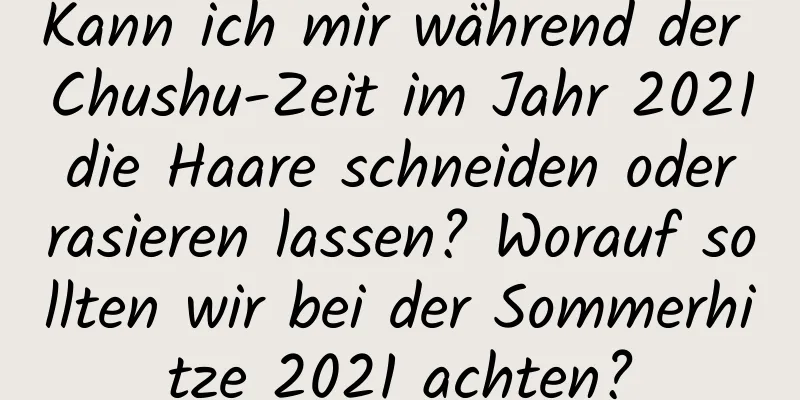 Kann ich mir während der Chushu-Zeit im Jahr 2021 die Haare schneiden oder rasieren lassen? Worauf sollten wir bei der Sommerhitze 2021 achten?