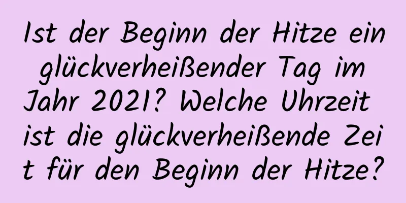 Ist der Beginn der Hitze ein glückverheißender Tag im Jahr 2021? Welche Uhrzeit ist die glückverheißende Zeit für den Beginn der Hitze?