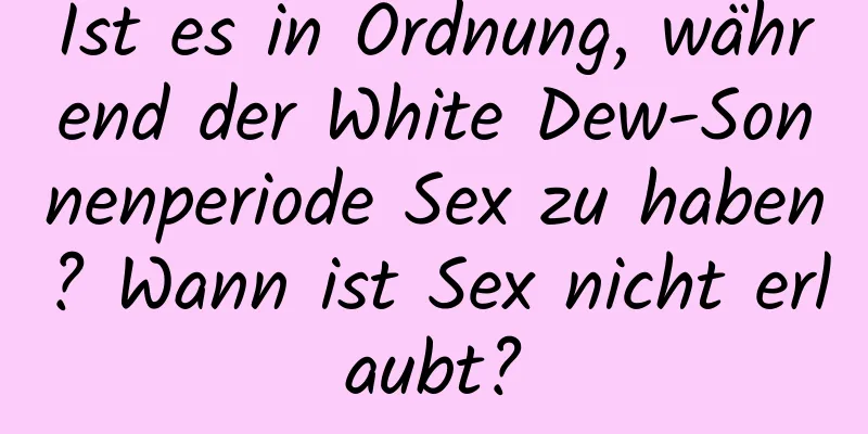 Ist es in Ordnung, während der White Dew-Sonnenperiode Sex zu haben? Wann ist Sex nicht erlaubt?