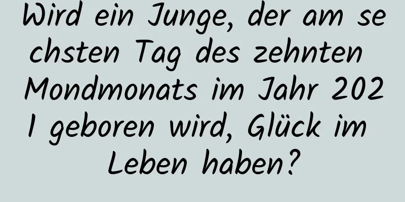 Wird ein Junge, der am sechsten Tag des zehnten Mondmonats im Jahr 2021 geboren wird, Glück im Leben haben?