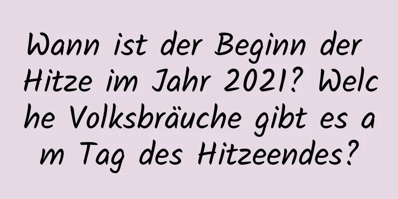 Wann ist der Beginn der Hitze im Jahr 2021? Welche Volksbräuche gibt es am Tag des Hitzeendes?