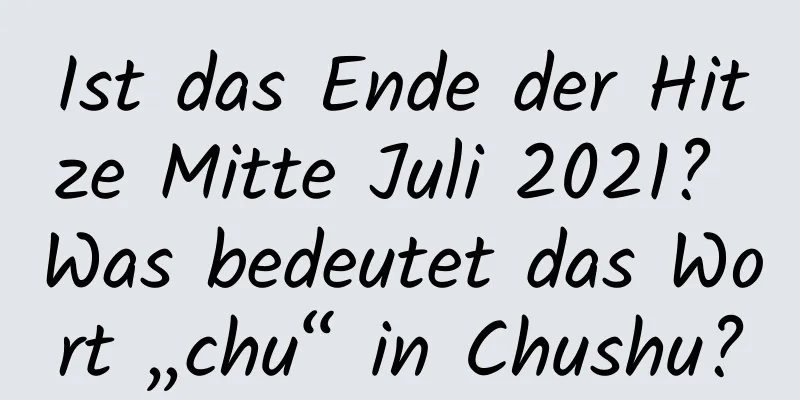 Ist das Ende der Hitze Mitte Juli 2021? Was bedeutet das Wort „chu“ in Chushu?