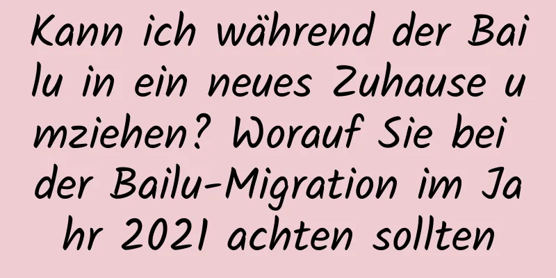 Kann ich während der Bailu in ein neues Zuhause umziehen? Worauf Sie bei der Bailu-Migration im Jahr 2021 achten sollten