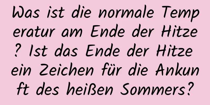 Was ist die normale Temperatur am Ende der Hitze? Ist das Ende der Hitze ein Zeichen für die Ankunft des heißen Sommers?