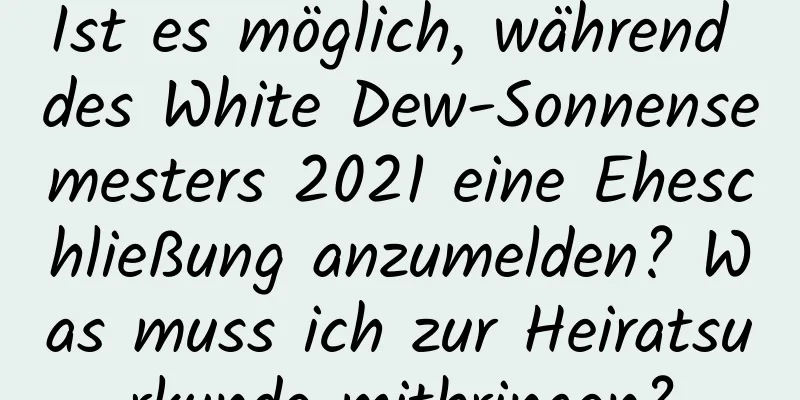 Ist es möglich, während des White Dew-Sonnensemesters 2021 eine Eheschließung anzumelden? Was muss ich zur Heiratsurkunde mitbringen?