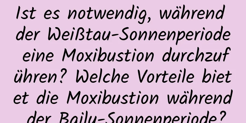 Ist es notwendig, während der Weißtau-Sonnenperiode eine Moxibustion durchzuführen? Welche Vorteile bietet die Moxibustion während der Bailu-Sonnenperiode?