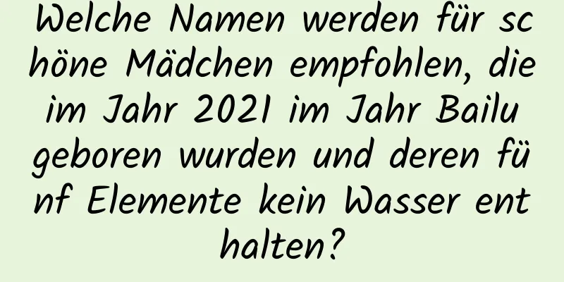 Welche Namen werden für schöne Mädchen empfohlen, die im Jahr 2021 im Jahr Bailu geboren wurden und deren fünf Elemente kein Wasser enthalten?