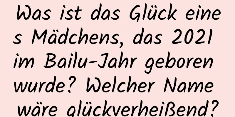 Was ist das Glück eines Mädchens, das 2021 im Bailu-Jahr geboren wurde? Welcher Name wäre glückverheißend?