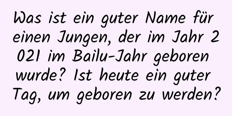 Was ist ein guter Name für einen Jungen, der im Jahr 2021 im Bailu-Jahr geboren wurde? Ist heute ein guter Tag, um geboren zu werden?