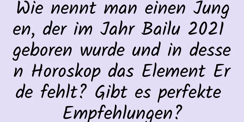 Wie nennt man einen Jungen, der im Jahr Bailu 2021 geboren wurde und in dessen Horoskop das Element Erde fehlt? Gibt es perfekte Empfehlungen?