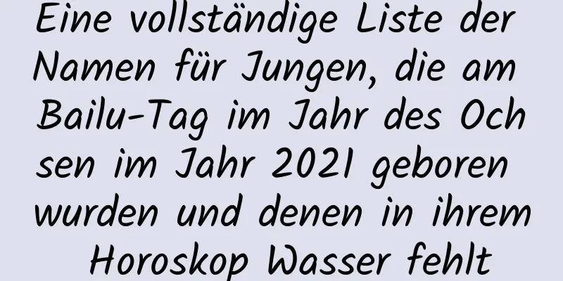 Eine vollständige Liste der Namen für Jungen, die am Bailu-Tag im Jahr des Ochsen im Jahr 2021 geboren wurden und denen in ihrem Horoskop Wasser fehlt