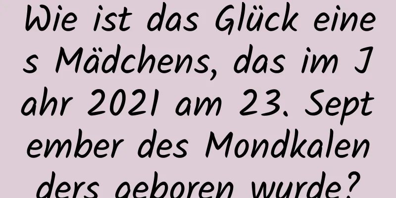 Wie ist das Glück eines Mädchens, das im Jahr 2021 am 23. September des Mondkalenders geboren wurde?