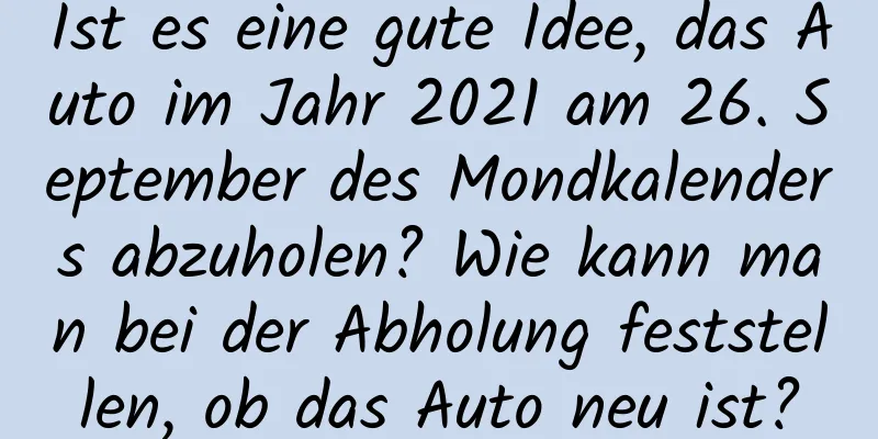 Ist es eine gute Idee, das Auto im Jahr 2021 am 26. September des Mondkalenders abzuholen? Wie kann man bei der Abholung feststellen, ob das Auto neu ist?