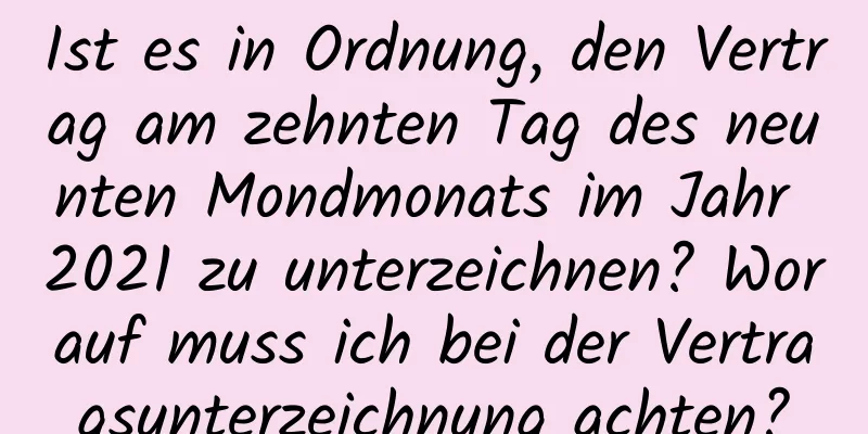 Ist es in Ordnung, den Vertrag am zehnten Tag des neunten Mondmonats im Jahr 2021 zu unterzeichnen? Worauf muss ich bei der Vertragsunterzeichnung achten?