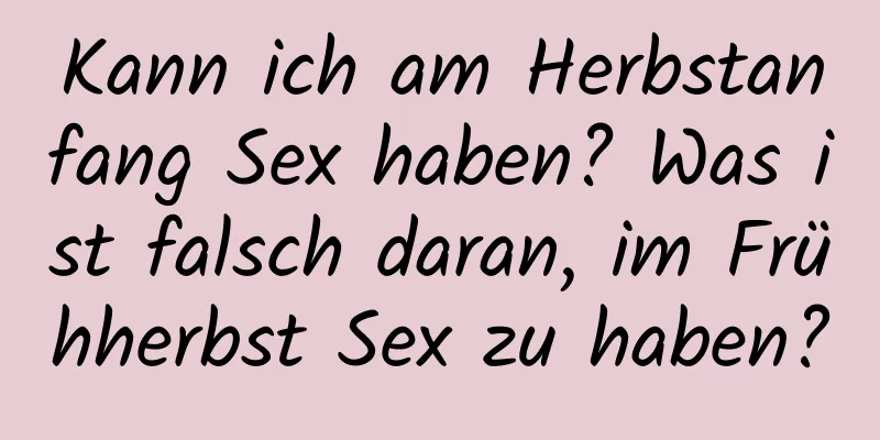 Kann ich am Herbstanfang Sex haben? Was ist falsch daran, im Frühherbst Sex zu haben?