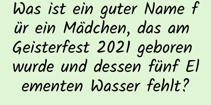 Was ist ein guter Name für ein Mädchen, das am Geisterfest 2021 geboren wurde und dessen fünf Elementen Wasser fehlt?