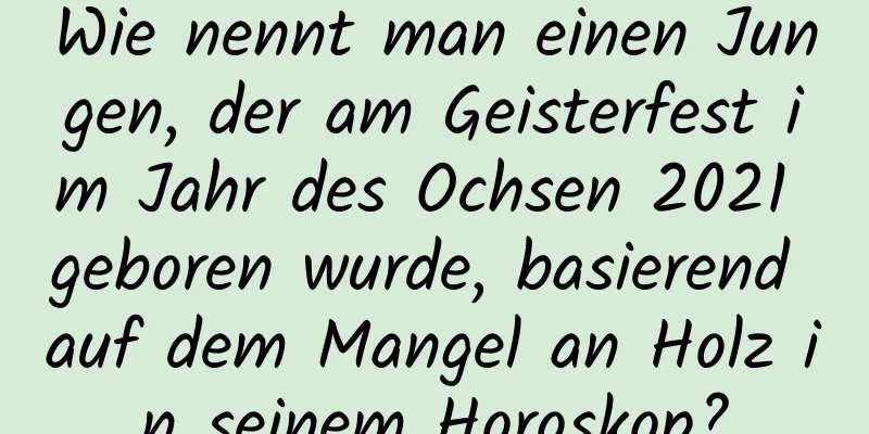 Wie nennt man einen Jungen, der am Geisterfest im Jahr des Ochsen 2021 geboren wurde, basierend auf dem Mangel an Holz in seinem Horoskop?