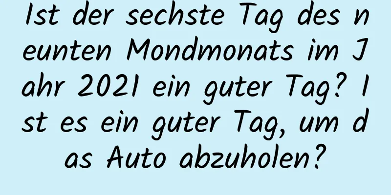 Ist der sechste Tag des neunten Mondmonats im Jahr 2021 ein guter Tag? Ist es ein guter Tag, um das Auto abzuholen?