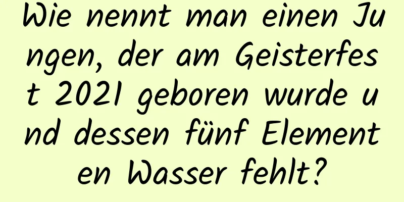 Wie nennt man einen Jungen, der am Geisterfest 2021 geboren wurde und dessen fünf Elementen Wasser fehlt?