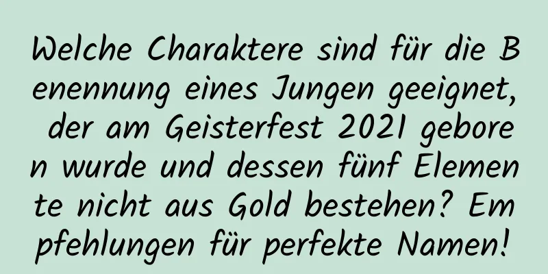 Welche Charaktere sind für die Benennung eines Jungen geeignet, der am Geisterfest 2021 geboren wurde und dessen fünf Elemente nicht aus Gold bestehen? Empfehlungen für perfekte Namen!