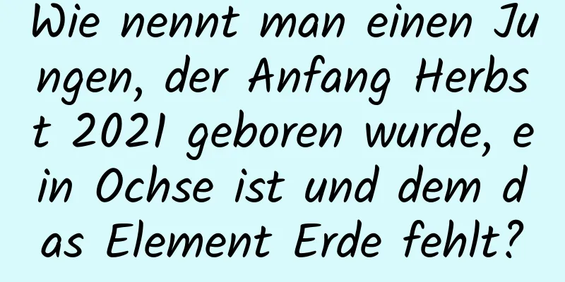 Wie nennt man einen Jungen, der Anfang Herbst 2021 geboren wurde, ein Ochse ist und dem das Element Erde fehlt?