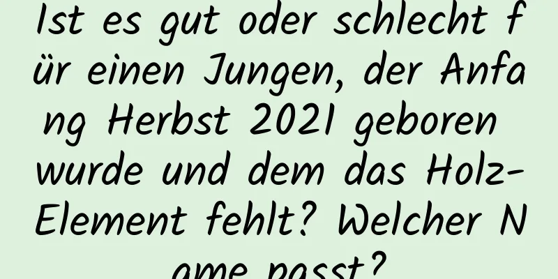 Ist es gut oder schlecht für einen Jungen, der Anfang Herbst 2021 geboren wurde und dem das Holz-Element fehlt? Welcher Name passt?