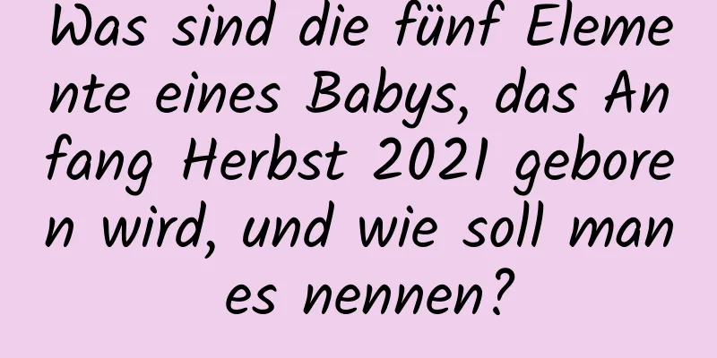 Was sind die fünf Elemente eines Babys, das Anfang Herbst 2021 geboren wird, und wie soll man es nennen?