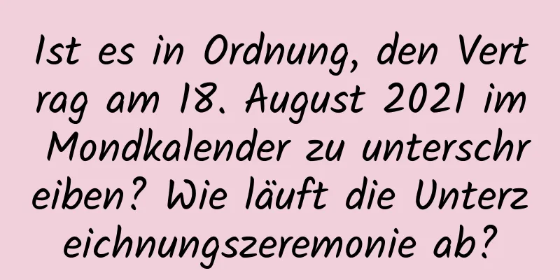 Ist es in Ordnung, den Vertrag am 18. August 2021 im Mondkalender zu unterschreiben? Wie läuft die Unterzeichnungszeremonie ab?