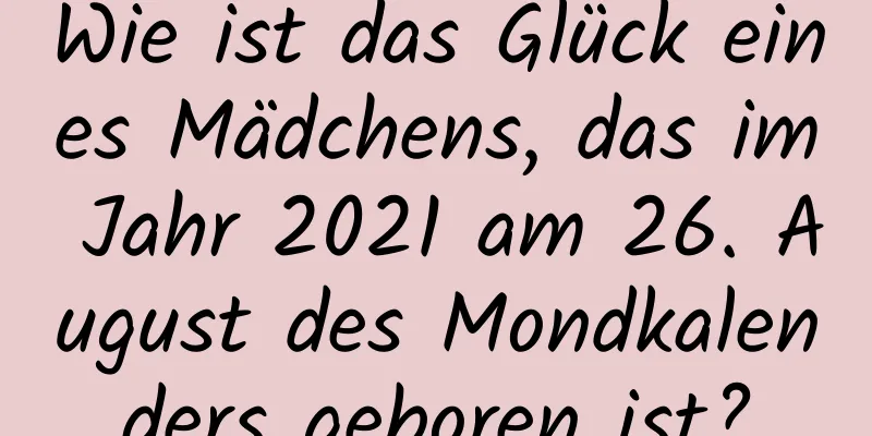 Wie ist das Glück eines Mädchens, das im Jahr 2021 am 26. August des Mondkalenders geboren ist?