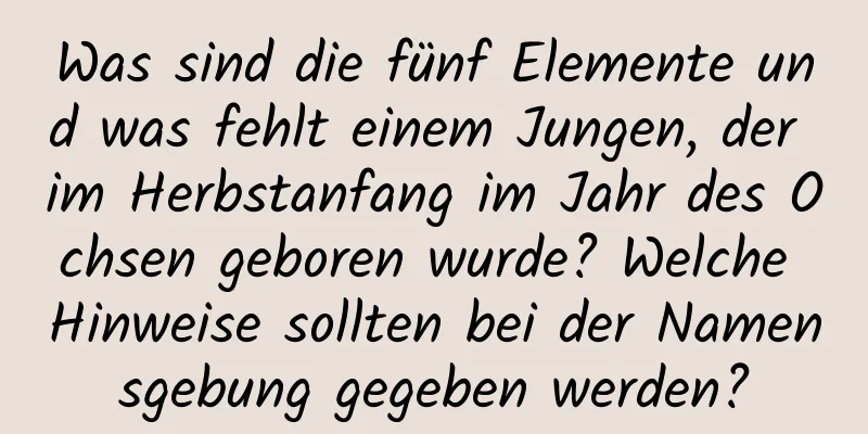 Was sind die fünf Elemente und was fehlt einem Jungen, der im Herbstanfang im Jahr des Ochsen geboren wurde? Welche Hinweise sollten bei der Namensgebung gegeben werden?