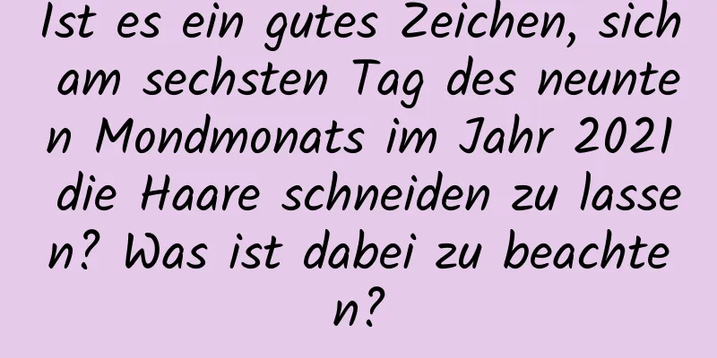 Ist es ein gutes Zeichen, sich am sechsten Tag des neunten Mondmonats im Jahr 2021 die Haare schneiden zu lassen? Was ist dabei zu beachten?