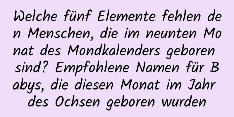 Welche fünf Elemente fehlen den Menschen, die im neunten Monat des Mondkalenders geboren sind? Empfohlene Namen für Babys, die diesen Monat im Jahr des Ochsen geboren wurden