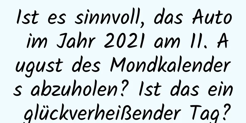 Ist es sinnvoll, das Auto im Jahr 2021 am 11. August des Mondkalenders abzuholen? Ist das ein glückverheißender Tag?