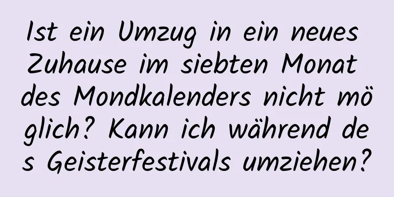 Ist ein Umzug in ein neues Zuhause im siebten Monat des Mondkalenders nicht möglich? Kann ich während des Geisterfestivals umziehen?