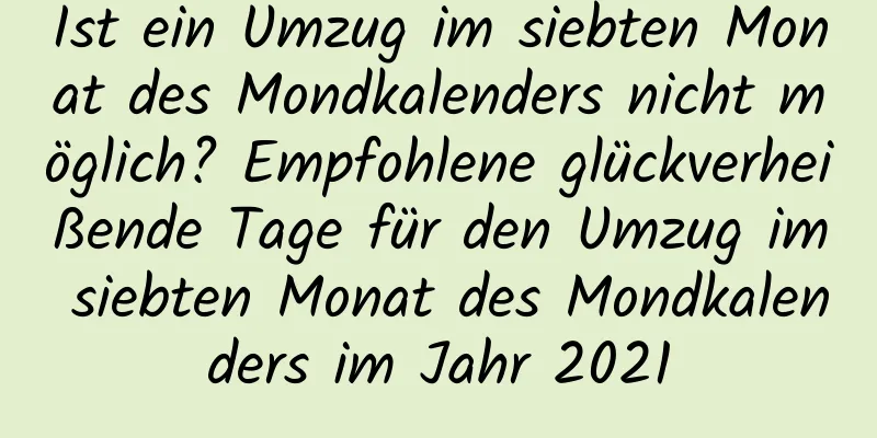 Ist ein Umzug im siebten Monat des Mondkalenders nicht möglich? Empfohlene glückverheißende Tage für den Umzug im siebten Monat des Mondkalenders im Jahr 2021