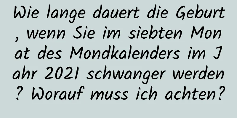 Wie lange dauert die Geburt, wenn Sie im siebten Monat des Mondkalenders im Jahr 2021 schwanger werden? Worauf muss ich achten?